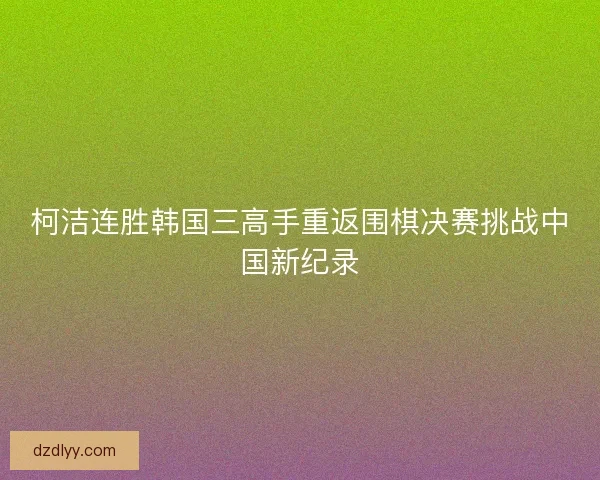 柯洁连胜韩国三高手重返围棋决赛挑战中国新纪录