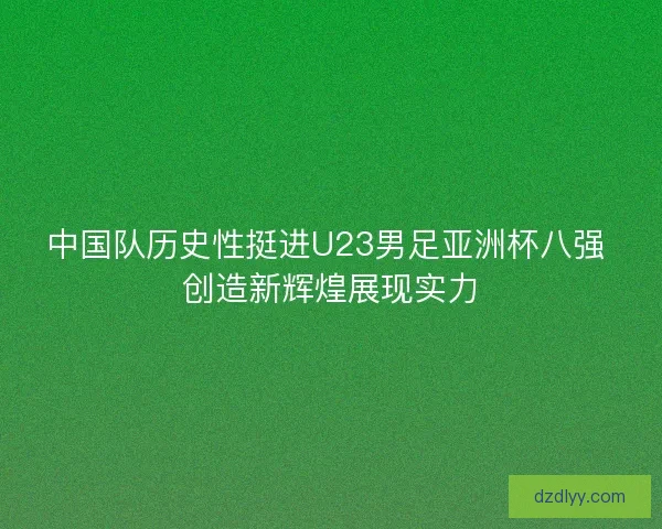 中国队历史性挺进U23男足亚洲杯八强 创造新辉煌展现实力