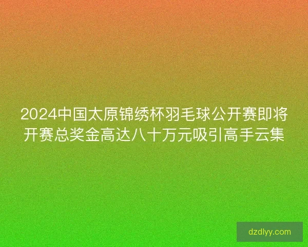 2024中国太原锦绣杯羽毛球公开赛即将开赛总奖金高达八十万元吸引高手云集